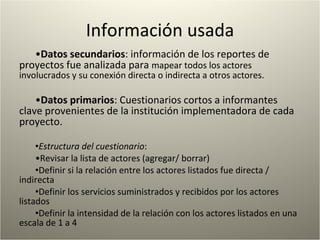 Información usada Datos secundarios : información de los reportes de proyectos fue analizada para  mapear todos los actores involucrados y su conexión directa o indirecta a otros actores.  Datos primarios : Cuestionarios cortos a informantes clave provenientes de la institución implementadora de cada proyecto.  Estructura del cuestionario : Revisar la lista de actores (agregar/ borrar) Definir si la relación entre los actores listados fue directa / indirecta  Definir los servicios suministrados y recibidos por los actores listados  Definir la intensidad de la relación con los actores listados en una escala de 1 a 4 
