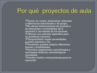 Tienen en cuenta situaciones, intereses
y diferencias individuales y de grupo.
Se ubican históricamente de acuerdo a
las demandas y necesidades de la
sociedad y las edades de los alumnos.
Ofrecen una solución específica para
un problema concreto.
Temporalidad: según necesidades,
pueden repetirse o no.
Versátiles, pueden adoptar diferentes
formas y modalidades.
Permiten implementar metodologías y
estrategias didáctico metodológicas
novedosas.
Pueden incluir a otras personas para su
ejecución
 