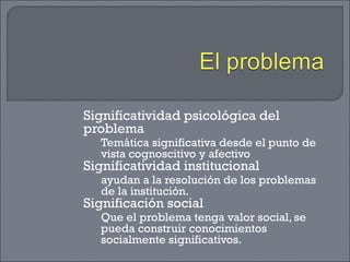 Significatividad psicológica del
problema
Temática significativa desde el punto de
vista cognoscitivo y afectivo
Significatividad institucional
ayudan a la resolución de los problemas
de la institución.
Significación social
Que el problema tenga valor social, se
pueda construir conocimientos
socialmente significativos.
 