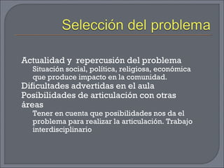 Actualidad y repercusión del problema
Situación social, política, religiosa, económica
que produce impacto en la comunidad.
Dificultades advertidas en el aula
Posibilidades de articulación con otras
áreas
Tener en cuenta que posibilidades nos da el
problema para realizar la articulación. Trabajo
interdisciplinario
 