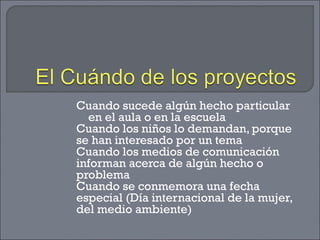Cuando sucede algún hecho particular
en el aula o en la escuela
Cuando los niños lo demandan, porque
se han interesado por un tema
Cuando los medios de comunicación
informan acerca de algún hecho o
problema
Cuando se conmemora una fecha
especial (Día internacional de la mujer,
del medio ambiente)
 