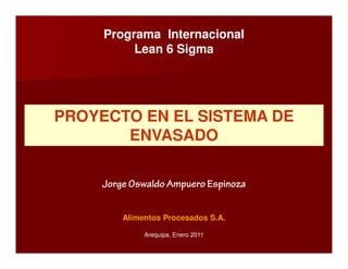 Programa Internacional
          Lean 6 Sigma




PROYECTO EN EL SISTEMA DE
       ENVASADO

    Jorge Oswaldo Ampuero Espinoza


        Alimentos Procesados S.A.

             Arequipa, Enero 2011
 
