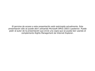 El permiso de acceso a esta presentación está restringido actualmente. Esta presentación sólo se puede abrir utilizando Microsoft Office 2003 o posterior. Puede pedir al autor de la presentación que envíe una copia que se pueda leer usando el complemento Rights Management de Internet Explorer. 