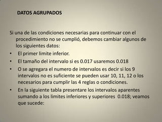 DATOS AGRUPADOS


Si una de las condiciones necesarias para continuar con el
   procedimiento no se cumplió, debemos cambiar algunos de
   los siguientes datos:
• El primer limite inferior.
• El tamaño del intervalo si es 0.017 usaremos 0.018
• O se agregara el numero de intervalos es decir si los 9
    intervalos no es suficiente se pueden usar 10, 11, 12 o los
    necesarios para cumplir las 4 reglas o condiciones.
• En la siguiente tabla presentare los intervalos aparentes
    sumando a los limites inferiores y superiores 0.018; veamos
    que sucede:
 