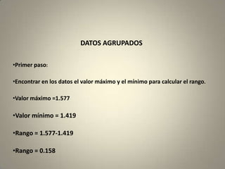 DATOS AGRUPADOS

•Primer paso:

•Encontrar en los datos el valor máximo y el mínimo para calcular el rango.

•Valor máximo =1.577

•Valor mínimo = 1.419

•Rango = 1.577-1.419

•Rango = 0.158
 