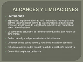    LIMITACIONES
   El proyecto implementación de una herramienta tecnológica que
    permita la participación activa de la comunidad estudiantil en los
    procesos académicos de la institución educativa san Rafael llano
    mateo, está dirigido a:
   La comunidad estudiantil de la institución educativa San Rafael de
    llano mateo.
   Sedes central y rural pertenecientes a la institución.
   Docentes de las sedes central y rural de la institución educativa.
   Estudiantes de las sedes central y rural de la institución educativa.
   Comunidad de padres de familia.
 