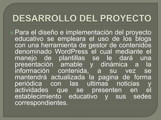  Para el diseño e implementación del proyecto
 educativo se empleara el uso de los blogs
 con una herramienta de gestor de contenidos
 denominado WordPress el cual mediante el
 manejo de plantillas se le dará una
 presentación amable y dinámica a la
 información contenida, a su vez se
 mantendrá actualizada la pagina de forma
 periódica con las ultimas noticias y
 actividades que se presenten en el
 establecimiento educativo y sus sedes
 correspondientes.
 