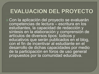  Con la aplicación del proyecto se evaluarán
 competencias de lectura – escritura en los
 estudiantes, la capacidad de redacción y
 síntesis en la elaboración y comprensión de
 artículos de diversos tipos: lúdicos y
 educativos que serán publicados en el blog,
 con el fin de incentivar al estudiante en el
 desarrollo de dichas capacidades por medio
 de la participación en foros de uso general
 propuestos por la comunidad educativa.
 