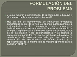   ¿Cómo mejorar la participación de la comunidad educativa y
    el buen uso de la información institucional?
   Hoy en día las herramientas de innovación tecnológica
    enmarcadas dentro de la web 2.0 aportan sustancialmente al
    mejoramiento de la comunicación entre procesos e
    instituciones y a su vez el manejo de la información, debido a
    esto para implementar una solución aplicando las tecnologías
    de la información y las comunicaciones y atendiendo al
    problema en particular, el uso de los blogs educativos se
    convierte en la solución adecuada ya que permite la
    construcción de conocimiento de forma didáctica y la
    representación de la información de manera oportuna para la
    población objetivo.
 