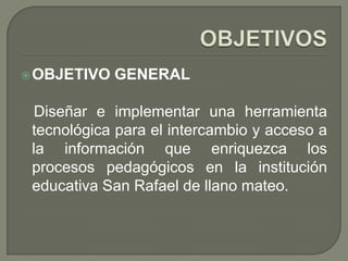  OBJETIVO   GENERAL

  Diseñar e implementar una herramienta
 tecnológica para el intercambio y acceso a
 la información que enriquezca los
 procesos pedagógicos en la institución
 educativa San Rafael de llano mateo.
 