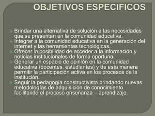 Brindar una alternativa de solución a las necesidades
  que se presentan en la comunidad educativa.
 Integrar a la comunidad educativa en la generación del
  internet y las herramientas tecnológicas.
 Ofrecer la posibilidad de acceder a la información y
  noticias institucionales de forma oportuna.
 Generar un espacio de opinión en la comunidad
  educativa (docentes, estudiantes) y de esta manera
  permitir la participación activa en los procesos de la
  institución.
 Seguir la pedagogía constructivista brindando nuevas
  metodologías de adquisición de conocimiento
  facilitando el proceso enseñanza – aprendizaje.
 