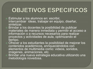  Estimular a los alumnos en: escribir,
  intercambiar ideas, trabajar en equipo, diseñar,
  sintetizar.
 Brindar a los docentes la posibilidad de publicar
  materiales de manera inmediata y permitir el acceso a
  información o a recursos necesarios para realizar
  proyectos y actividades de aula, optimizando el
  tiempo.
 Ofrecer a los estudiantes la posibilidad de mejorar los
  contenidos académicos, enriqueciéndolos con
  elementos de multimedia como: videos, sonidos,
  imágenes, animaciones, etc.
 Brindar una nueva estrategia educativa utilizando una
  metodología novedosa.
 