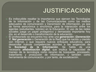    Es indiscutible resaltar la importancia que ejercen las Tecnologías
    de la Información y de las Comunicaciones como los medios
    adecuados de comunicación y transmisión de información, ya sea
    de forma asincrónica o sincrónica, para la interacción entre los
    agentes (estudiantes, tutores) en la Educación. El uso de las redes
    sociales juega un papel protagónico y demasiado importante hoy
    día, en el desarrollo o transformación de la educación.
   El profesorado se encuentra hoy ante una generación (Generación
    Y, Net generación o Generación de la Red) que ha nacido y crecido
    con Internet, y que requiere nuevos enfoques educativos, para
    desarrollar nuevas competencias acordes a las exigencias de
    la Sociedad de la Información. Se habla de una
    necesaria alfabetización digital, que implica la capacidad de
    manejo de la tecnología como recurso de búsqueda, procesado,
    tratamiento y producción de información, y también como
    herramienta de comunicación, y por tanto, de socialización.
 