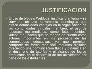    El uso de blogs o Weblogs, justifica lo anterior y se
    convierte en una herramienta tecnológica que
    ofrece demasiadas ventajas en la organización de
    las comunidades virtuales. También, el uso de
    recursos multimediales, como fotos, sonidos,
    videos etc., hacen que se tengan en cuenta como
    actores importantes en los procesos de las
    comunidades educativas, ya que permiten
    compartir de forma más fácil recursos digitales
    ofreciendo una comunicación fluida y dinámica en
    el desarrollo de tutorías y el alcance de logros
    propuestos en el desarrollo de las actividades por
    parte de los estudiantes.
 