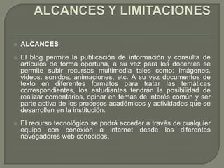    ALCANCES
   El blog permite la publicación de información y consulta de
    artículos de forma oportuna, a su vez para los docentes se
    permite subir recursos multimedia tales como: imágenes,
    videos, sonidos, animaciones, etc. A su vez documentos de
    texto en diferentes formatos para tratar las temáticas
    correspondientes, los estudiantes tendrán la posibilidad de
    realizar comentarios, opinar en temas de interés común y ser
    parte activa de los procesos académicos y actividades que se
    desarrollen en la institución.
   El recurso tecnológico se podrá acceder a través de cualquier
    equipo con conexión a internet desde los diferentes
    navegadores web conocidos.
 