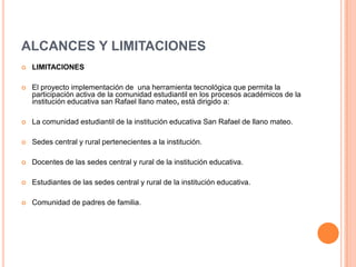 ALCANCES Y LIMITACIONES
 LIMITACIONES
 El proyecto implementación de una herramienta tecnológica que permita la
participación activa de la comunidad estudiantil en los procesos académicos de la
institución educativa san Rafael llano mateo, está dirigido a:
 La comunidad estudiantil de la institución educativa San Rafael de llano mateo.
 Sedes central y rural pertenecientes a la institución.
 Docentes de las sedes central y rural de la institución educativa.
 Estudiantes de las sedes central y rural de la institución educativa.
 Comunidad de padres de familia.
 