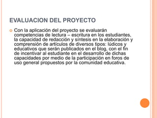 EVALUACION DEL PROYECTO
 Con la aplicación del proyecto se evaluarán
competencias de lectura – escritura en los estudiantes,
la capacidad de redacción y síntesis en la elaboración y
comprensión de artículos de diversos tipos: lúdicos y
educativos que serán publicados en el blog, con el fin
de incentivar al estudiante en el desarrollo de dichas
capacidades por medio de la participación en foros de
uso general propuestos por la comunidad educativa.
 