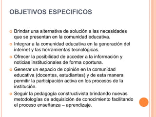 OBJETIVOS ESPECIFICOS
 Brindar una alternativa de solución a las necesidades
que se presentan en la comunidad educativa.
 Integrar a la comunidad educativa en la generación del
internet y las herramientas tecnológicas.
 Ofrecer la posibilidad de acceder a la información y
noticias institucionales de forma oportuna.
 Generar un espacio de opinión en la comunidad
educativa (docentes, estudiantes) y de esta manera
permitir la participación activa en los procesos de la
institución.
 Seguir la pedagogía constructivista brindando nuevas
metodologías de adquisición de conocimiento facilitando
el proceso enseñanza – aprendizaje.
 