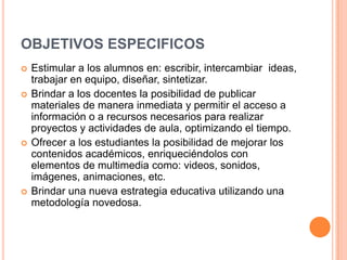 OBJETIVOS ESPECIFICOS
 Estimular a los alumnos en: escribir, intercambiar ideas,
trabajar en equipo, diseñar, sintetizar.
 Brindar a los docentes la posibilidad de publicar
materiales de manera inmediata y permitir el acceso a
información o a recursos necesarios para realizar
proyectos y actividades de aula, optimizando el tiempo.
 Ofrecer a los estudiantes la posibilidad de mejorar los
contenidos académicos, enriqueciéndolos con
elementos de multimedia como: videos, sonidos,
imágenes, animaciones, etc.
 Brindar una nueva estrategia educativa utilizando una
metodología novedosa.
 