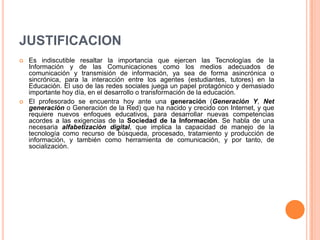 JUSTIFICACION
 Es indiscutible resaltar la importancia que ejercen las Tecnologías de la
Información y de las Comunicaciones como los medios adecuados de
comunicación y transmisión de información, ya sea de forma asincrónica o
sincrónica, para la interacción entre los agentes (estudiantes, tutores) en la
Educación. El uso de las redes sociales juega un papel protagónico y demasiado
importante hoy día, en el desarrollo o transformación de la educación.
 El profesorado se encuentra hoy ante una generación (Generación Y, Net
generación o Generación de la Red) que ha nacido y crecido con Internet, y que
requiere nuevos enfoques educativos, para desarrollar nuevas competencias
acordes a las exigencias de la Sociedad de la Información. Se habla de una
necesaria alfabetización digital, que implica la capacidad de manejo de la
tecnología como recurso de búsqueda, procesado, tratamiento y producción de
información, y también como herramienta de comunicación, y por tanto, de
socialización.
 