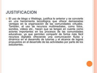 JUSTIFICACION
 El uso de blogs o Weblogs, justifica lo anterior y se convierte
en una herramienta tecnológica que ofrece demasiadas
ventajas en la organización de las comunidades virtuales.
También, el uso de recursos multimediales, como fotos,
sonidos, videos etc., hacen que se tengan en cuenta como
actores importantes en los procesos de las comunidades
educativas, ya que permiten compartir de forma más fácil
recursos digitales ofreciendo una comunicación fluida y
dinámica en el desarrollo de tutorías y el alcance de logros
propuestos en el desarrollo de las actividades por parte de los
estudiantes.
 