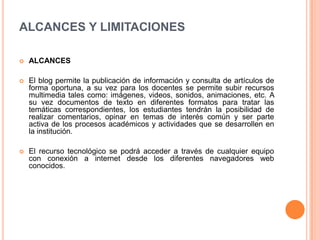 ALCANCES Y LIMITACIONES
 ALCANCES
 El blog permite la publicación de información y consulta de artículos de
forma oportuna, a su vez para los docentes se permite subir recursos
multimedia tales como: imágenes, videos, sonidos, animaciones, etc. A
su vez documentos de texto en diferentes formatos para tratar las
temáticas correspondientes, los estudiantes tendrán la posibilidad de
realizar comentarios, opinar en temas de interés común y ser parte
activa de los procesos académicos y actividades que se desarrollen en
la institución.
 El recurso tecnológico se podrá acceder a través de cualquier equipo
con conexión a internet desde los diferentes navegadores web
conocidos.
 