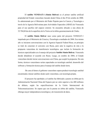 El satélite VENESAT-1 (Simón Bolívar) es el primer satélite artificial
propiedad del Estado venezolano lanzado desde China el día 29 de octubre de 2008.
Es administrado por el Ministerio del Poder Popular para la Ciencia y Tecnología a
través de la Agencia Bolivariana para Actividades Espaciales (ABAE) de Venezuela
para el uso pacífico del espacio exterior. Se encuentra ubicado a una altura de
35.784,04 km de la superficie de la Tierra en la órbita geoestacionaria de Clarke.
El satélite Simón Bolívar nace como parte del proyecto VENESAT-1
impulsado por el Ministerio de Ciencia y Tecnología a mediados de 2004. Ese mismo
año se iniciaron conversaciones con la Agencia Espacial Federal Rusa; en principio
se trató de concretar el convenio con Rusia, pero ante la negativa de ésta a la
propuesta venezolana de transferencia tecnológica, que incluía la formación de
técnicos especializados en el manejo del proyecto Satélite Simón Bolívar, Venezuela
decide abandonar el acuerdo con Rusia. Luego, en octubre de 2004, el Estado
venezolano decide iniciar conversaciones con China, que aceptó la propuesta. De esta
forma, técnicos venezolanos serían capacitados en tecnología satelital, desarrollo del
software y formación técnica para el manejo del satélite desde tierra.
De cara al futuro el gobierno venezolano espera producir tecnología satelital
encaminada a lanzar satélites desde suelo venezolano, con tecnología propia.
El proyecto fue aprobado y el satélite fue fabricado y puesto en órbita por la
Administración Nacional China del Espacio por un valor superior a los 400 millones
de dólares, según las especificaciones de la Unión Internacional de
Telecomunicaciones. Se espera que con la puesta en órbita del satélite, Venezuela
obtenga mayor independencia tecnológica y de transmisión de datos.
 