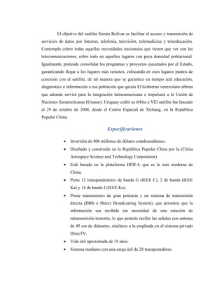 El objetivo del satélite Simón Bolívar es facilitar el acceso y transmisión de
servicios de datos por Internet, telefonía, televisión, telemedicina y teleeducación.
Contempla cubrir todas aquellas necesidades nacionales que tienen que ver con las
telecomunicaciones, sobre todo en aquellos lugares con poca densidad poblacional.
Igualmente, pretende consolidar los programas y proyectos ejecutados por el Estado,
garantizando llegar a los lugares más remotos, colocando en esos lugares puntos de
conexión con el satélite, de tal manera que se garantice en tiempo real educación,
diagnóstico e información a esa población que quizás El Gobierno venezolano afirma
que además servirá para la integración latinoamericana e impulsará a la Unión de
Naciones Suramericanas (Unasur). Uruguay cedió su órbita a VEl satélite fue lanzado
el 29 de octubre de 2008, desde el Centro Espacial de Xichang, en la República
Popular China.
Especificaciones
 Inversión de 406 millones de dólares estadounidenses.
 Diseñado y construido en la República Popular China por la (China
Aerospace Science and Technology Corporation).
 Está basado en la plataforma DFH-4, que es la más moderna de
China.
 Porta 12 transpondedores de banda G (IEEE C), 2 de banda (IEEE
Ka) y 14 de banda J (IEEE Ku).
 Posee transmisores de gran potencia y un sistema de transmisión
directa (DBS o Direct Broadcasting System), que permiten que la
información sea recibida sin necesidad de una estación de
retransmisión terrestre, lo que permite recibir las señales con antenas
de 45 cm de diámetro, similares a la empleada en el sistema privado
DirecTV.
 Vida útil aproximada de 15 años.
 Sistema mediano con una carga útil de 28 transponedores.
 