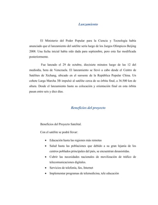 Lanzamiento
El Ministerio del Poder Popular para la Ciencia y Tecnología había
anunciado que el lanzamiento del satélite sería luego de los Juegos Olímpicos Beijing
2008. Una fecha inicial había sido dada para septiembre, pero esta fue modificada
posteriormente.
Fue lanzado el 29 de octubre, diecisiete minutos luego de las 12 del
mediodía, hora de Venezuela. El lanzamiento se llevó a cabo desde el Centro de
Satélites de Xichang, ubicado en el suroeste de la República Popular China. Un
cohete Larga Marcha 3B impulsó al satélite cerca de su órbita final, a 36.500 km de
altura. Desde el lanzamiento hasta su colocación y orientación final en esta órbita
pasan entre seis y diez días.
Beneficios del proyecto
Beneficios del Proyecto Satelital.
Con el satélite se podrá llevar:
 Educación hasta las regiones más remotas
 Salud hasta las poblaciones que debido a su gran lejanía de los
centros poblados principales del país, se encuentran desasistidas.
 Cubrir las necesidades nacionales de movilización de tráfico de
telecomunicaciones digitales.
 Servicios de telefonía, fax, Internet
 Implementar programas de telemedicina, tele educación
 