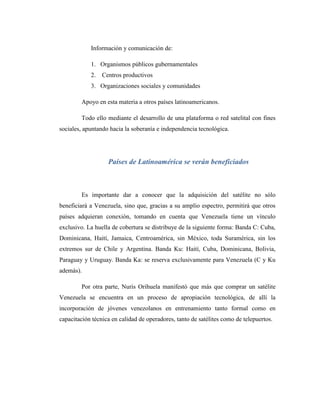 Información y comunicación de:
1. Organismos públicos gubernamentales
2. Centros productivos
3. Organizaciones sociales y comunidades
Apoyo en esta materia a otros países latinoamericanos.
Todo ello mediante el desarrollo de una plataforma o red satelital con fines
sociales, apuntando hacia la soberanía e independencia tecnológica.
Países de Latinoamérica se verán beneficiados
Es importante dar a conocer que la adquisición del satélite no sólo
beneficiará a Venezuela, sino que, gracias a su amplio espectro, permitirá que otros
países adquieran conexión, tomando en cuenta que Venezuela tiene un vínculo
exclusivo. La huella de cobertura se distribuye de la siguiente forma: Banda C: Cuba,
Dominicana, Haití, Jamaica, Centroamérica, sin México, toda Suramérica, sin los
extremos sur de Chile y Argentina. Banda Ku: Haití, Cuba, Dominicana, Bolivia,
Paraguay y Uruguay. Banda Ka: se reserva exclusivamente para Venezuela (C y Ku
además).
Por otra parte, Nuris Orihuela manifestó que más que comprar un satélite
Venezuela se encuentra en un proceso de apropiación tecnológica, de allí la
incorporación de jóvenes venezolanos en entrenamiento tanto formal como en
capacitación técnica en calidad de operadores, tanto de satélites como de telepuertos.
 