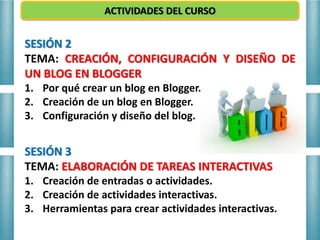 ACTIVIDADES DEL CURSO
SESIÓN 2
TEMA: CREACIÓN, CONFIGURACIÓN Y DISEÑO DE
UN BLOG EN BLOGGER
1. Por qué crear un blog en Blogger.
2. Creación de un blog en Blogger.
3. Configuración y diseño del blog.
SESIÓN 3
TEMA: ELABORACIÓN DE TAREAS INTERACTIVAS
1. Creación de entradas o actividades.
2. Creación de actividades interactivas.
3. Herramientas para crear actividades interactivas.
 