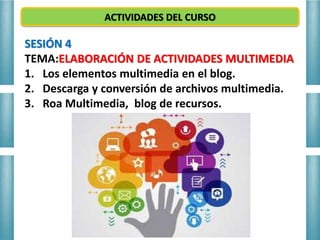 ACTIVIDADES DEL CURSO
SESIÓN 4
TEMA:ELABORACIÓN DE ACTIVIDADES MULTIMEDIA
1. Los elementos multimedia en el blog.
2. Descarga y conversión de archivos multimedia.
3. Roa Multimedia, blog de recursos.
 