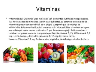Vitaminas
•

Vitaminas: Las vitaminas y los minerales son elementos nutritivos indispensables.
Las necesidades de minerales suelen estar cubiertas. La carencia o exceso de las
vitaminas puede ser perjudicial. Es el propio cuerpo el que se encarga de
eliminarlas. Existe un clasificacion bastante util:- Hidrosolubles o sulubles en agua,
entre las que se encuentra la vitamina C y el llamado complejo B- Liposolubles o
sulubles en grasas, que esta compuesto por las vitaminas A, D, E y KVitamina A: 0,5
mg: Leche, huevos, derivados...Vitamina B: 1,5 mg: Cereales, carne,
ternera...Vitamina C: 1 mg: Frutas acidas, vegetales, semillas germinales, leche...-

 