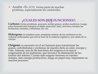 Azufre «S»: 0.3% forma parte de muchas
proteínas, especialmente las contráctiles



¿CUALES SON SUS FUNCIONES?:
Carbono: forma proteínas, azucares, ácidos grasos, ácidos nucleicos. Luego
estas biomoleculas integran el tejido muscular, óseo, nervioso, forman las
hormonas, enzimas, coenzimas, etc. etc.

Hidrogeno: se emplean para completar enlaces de los carbonos en las

cadenas carbonadas, que son la base de la materia orgánica y por tanto de tu
cuerpo.

Oxigeno: es necesario en el ser humano para transformar las

grasas, carbohidratos y proteínas de nuestra dieta en calor, energía y
vida. Además, una de las funciones del oxigeno es la mayor
oxigenación de los pulmones, que favorece la eliminación de las
toxinas del sistema. Cuanto más oxígeno tenemos en nuestro
sistema, más energía producimos. Juega un papel muy importante en
muchos procesos.

 