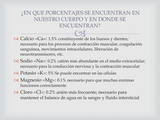 ¿EN QUE PORCENTAJES SE ENCUENTRAN EN
NUESTRO CUERPO Y EN DONDE SE
ENCUENTRAN?



 Calcio «Ca»: 1.5% constituyente de los huesos y dientes;

necesario para los procesos de contracción muscular, coagulación
sanguínea, movimientos intracelulares, liberación de
neurotransmisores, etc.

 Sodio «Na»: 0.2% catión más abundante en el medio extracelular;
necesario para la conducción nerviosa y la contracción muscular

 Potasio «K»: 5% Se puede encontrar en las células
 Magnesio «Mg»: 0.1% necesario para que muchas enzimas
funcionen correctamente

 Cloro «CI»: 0.2% anión más frecuente; necesario para

mantener el balance de agua en la sangre y fluído intersticial

 