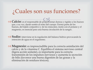 ¿Cuales son sus funciones?



 Calcio: es el responsable de proporcionar dureza y rigidez a los huesos
que, a su vez, darán sostén al resto del cuerpo. Forma parte de los
huesos, del tejido conjuntivo y de los músculos. Junto con el potasio y el
magnesio, es esencial para una buena circulación de la sangre.

 Sodio: interviene en la regulación del balance hídrico provocando la
retención de agua en el organismo.

 Magnesio: es imprescindible para la correcta asimilación del
calcio y de la vitamina C. Equilibra el sistema nervioso central
(ligera acción sedante), es importante para la correcta
transmisión de los impulsos nerviosos y aumenta la secreción
de bilis (favorece una buena digestión de las grasas y la
eliminación de residuos tóxicos).

 