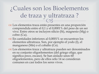 ¿Cuales son los Bioelementos
de traza y ultratraza ?

 en una proporción
 Los elementos traza están presentes

comprendida entre el 0,1 y el 0,0001% del peso de un ser
vivo. Entre otros se incluyen silicio (Si), magnesio (Mg) o
cobre (Cu).
 En cantidades inferiores al 0,0001% se encuentran los
elementos ultratraza. Son, por ejemplo el yodo (I), el
manganeso (Mn) o el cobalto (Co).
 Los elementos traza y ultratraza pueden ser denominados
en su conjunto oligoelementos (del griego oligo, que
significa poco, escaso). Se han aislado unos 60
oligoelementos, pero de ellos sólo 14 se consideran
comunes en casi todos los seres vivos.

 