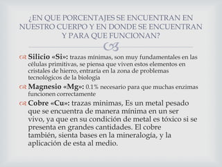 ¿EN QUE PORCENTAJES SE ENCUENTRAN EN
NUESTRO CUERPO Y EN DONDE SE ENCUENTRAN
Y PARA QUE FUNCIONAN?



 Silicio «Si»: trazas mínimas, son muy fundamentales en las
células primitivas, se piensa que viven estos elementos en
cristales de hierro, entraría en la zona de problemas
tecnológicos de la biología

 Magnesio «Mg»: 0.1% necesario para que muchas enzimas
funcionen correctamente

 Cobre «Cu»: trazas minimas, Es un metal pesado
que se encuentra de manera mínima en un ser
vivo, ya que en su condición de metal es tóxico si se
presenta en grandes cantidades. El cobre
también, sienta bases en la mineralogía, y la
aplicación de esta al medio.

 