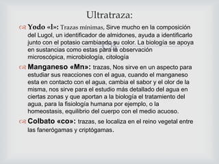 Ultratraza:
 Yodo «l»: Trazas mínimas, Sirve mucho en la composición
del Lugol, un identificador de almidones, ayuda a identificarlo
junto con el potasio cambiando su color. La biología se apoya
en sustancias como estas para la observación
microscópica, microbiología, citología



 Manganeso «Mn»: trazas, Nos sirve en un aspecto para
estudiar sus reacciones con el agua, cuando el manganeso
esta en contacto con el agua, cambia el sabor y el olor de la
misma, nos sirve para el estudio más detallado del agua en
ciertas zonas y que aportan a la biología el tratamiento del
agua, para la fisiología humana por ejemplo, o la
homeostasis, equilibrio del cuerpo con el medio acuoso.

 Colbato «co»: trazas, se localiza en el reino vegetal entre
las fanerógamas y criptógamas.

 