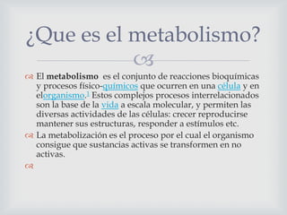 ¿Que es el metabolismo?

 El metabolismo es el conjunto de reacciones bioquímicas
y procesos físico-químicos que ocurren en una célula y en
elorganismo.1 Estos complejos procesos interrelacionados
son la base de la vida a escala molecular, y permiten las
diversas actividades de las células: crecer reproducirse
mantener sus estructuras, responder a estímulos etc.
 La metabolización es el proceso por el cual el organismo
consigue que sustancias activas se transformen en no
activas.


 