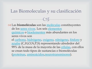 Las Biomoleculas y su clasificación


 Las biomoléculas son las moléculas constituyentes
de los seres vivos. Los seis elementos
químicos o bioelementos más abundantes en los
seres vivos son
el carbono, hidrógeno, oxígeno, nitrógeno, fósforo y
azufre (C,H,O,N,P,S) representando alrededor del
99% de la masa de la mayoría de las células, con ellos
se crean todo tipos de sustancias o biomoléculas
(proteínas, aminoácidos,neurotransmisores).

 