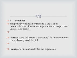 
·
Proteínas
 Son principios fundamentales de la vida, pues
desempeñan funciones muy importantes en los procesos
vitales, tales como:

 -Formar parte del material estructural de los seres vivos,
como el colágeno de la piel.

 -transporte sustancias dentro del organismo

 