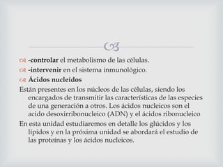 
 -controlar el metabolismo de las células.
 -intervenir en el sistema inmunológico.
 Ácidos nucleídos
Están presentes en los núcleos de las células, siendo los
encargados de transmitir las características de las especies
de una generación a otros. Los ácidos nucleicos son el
acido desoxirribonucleico (ADN) y el ácidos ribonucleico
En esta unidad estudiaremos en detalle los glúcidos y los
lípidos y en la próxima unidad se abordará el estudio de
las proteínas y los ácidos nucleicos.

 