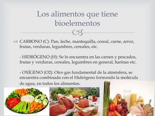 Los alimentos que tiene
bioelementos



 CARBONO (C): Pan, leche, mantequilla, cereal, carne, arroz,
frutas, verduras, legumbres, cereales, etc.
- HIDRÓGENO (H): Se lo encuentra en las carnes y pescados,
frutas y verduras, cereales, legumbres en general, harinas etc.
- OXÍGENO (O2): Otro gas fundamental de la atmósfera, se
encuentra combinado con el Hidrógeno formando la molécula
de agua, en todos los alimentos.

 