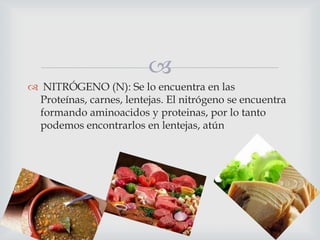
 NITRÓGENO (N): Se lo encuentra en las
Proteínas, carnes, lentejas. El nitrógeno se encuentra
formando aminoacidos y proteinas, por lo tanto
podemos encontrarlos en lentejas, atún

 