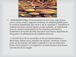 
 - MAGNESIO (Mg): Se lo encuentra en el Cacao, soja, frutos
secos, avena, maíz y algunas verduras. Es imprescindible para
la correcta asimilación del calcio y de la vitamina C. Equilibra el
sistema nervioso central (ligera acción sedante), es importante
para la correcta transmisión de los impulsos nerviosos y
aumenta la secreción de bilis (favorece una buena digestión de
las grasas y la eliminación de residuos tóxicos).

- CALCIO (Ca): Se lo encuentra en los productos lácteos y
derivados, frutos secos, semillas de sésamo, verduras. Forma
parte de los huesos, del tejido conjuntivo y de los músculos.
Junto con el potasio y el magnesio, es esencial para una buena
circulación de la sangre.

 