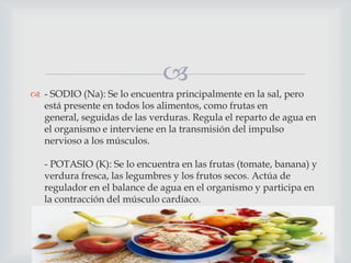 
 - SODIO (Na): Se lo encuentra principalmente en la sal, pero
está presente en todos los alimentos, como frutas en
general, seguidas de las verduras. Regula el reparto de agua en
el organismo e interviene en la transmisión del impulso
nervioso a los músculos.
- POTASIO (K): Se lo encuentra en las frutas (tomate, banana) y
verdura fresca, las legumbres y los frutos secos. Actúa de
regulador en el balance de agua en el organismo y participa en
la contracción del músculo cardíaco.

 