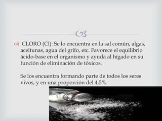
 CLORO (Cl): Se lo encuentra en la sal común, algas,
aceitunas, agua del grifo, etc. Favorece el equilibrio
ácido-base en el organismo y ayuda al hígado en su
función de eliminación de tóxicos.
Se los encuentra formando parte de todos los seres
vivos, y en una proporción del 4,5%.

 