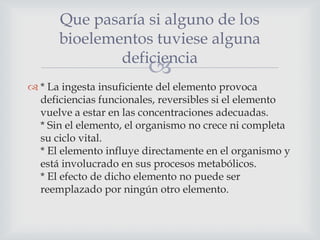 Que pasaría si alguno de los
bioelementos tuviese alguna
deficiencia



 * La ingesta insuficiente del elemento provoca
deficiencias funcionales, reversibles si el elemento
vuelve a estar en las concentraciones adecuadas.
* Sin el elemento, el organismo no crece ni completa
su ciclo vital.
* El elemento influye directamente en el organismo y
está involucrado en sus procesos metabólicos.
* El efecto de dicho elemento no puede ser
reemplazado por ningún otro elemento.

 