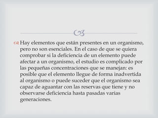 
 Hay elementos que están presentes en un organismo,
pero no son esenciales. En el caso de que se quiera
comprobar si la deficiencia de un elemento puede
afectar a un organismo, el estudio es complicado por
las pequeñas concentraciones que se manejan: es
posible que el elemento llegue de forma inadvertida
al organismo o puede suceder que el organismo sea
capaz de aguantar con las reservas que tiene y no
observarse deficiencia hasta pasadas varias
generaciones.

 